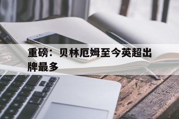 重磅:贝林厄姆至今英超出牌最多的简单介绍 重磅:贝林厄姆至今英超出牌最多的简单介绍